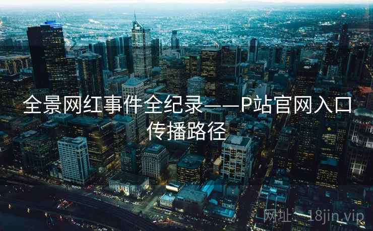全景网红事件全纪录——P站官网入口传播路径