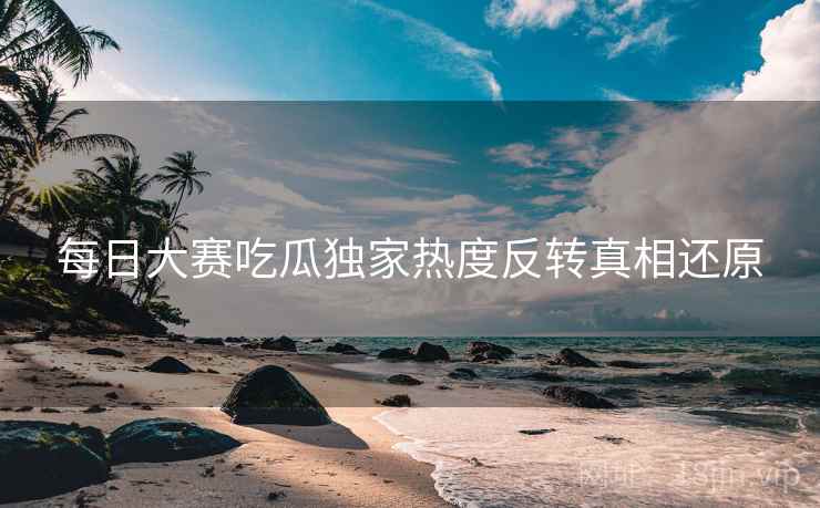 每日大赛吃瓜独家热度反转真相还原