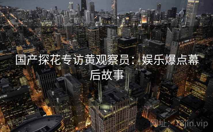 国产探花专访黄观察员：娱乐爆点幕后故事