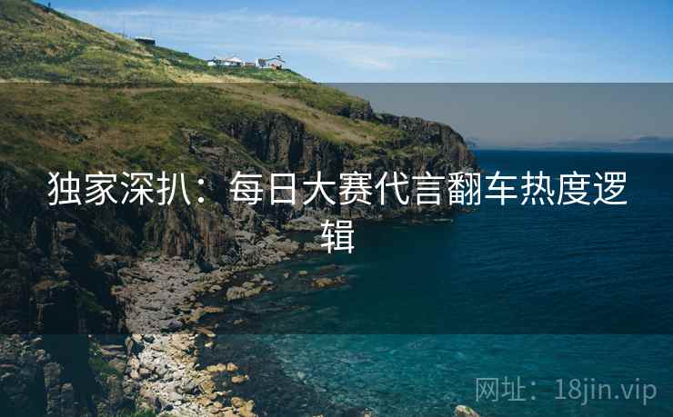 独家深扒：每日大赛代言翻车热度逻辑