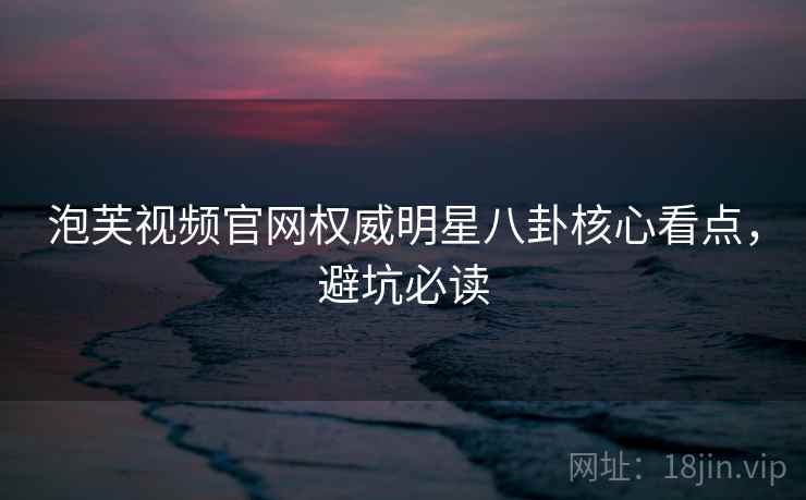 泡芙视频官网权威明星八卦核心看点，避坑必读