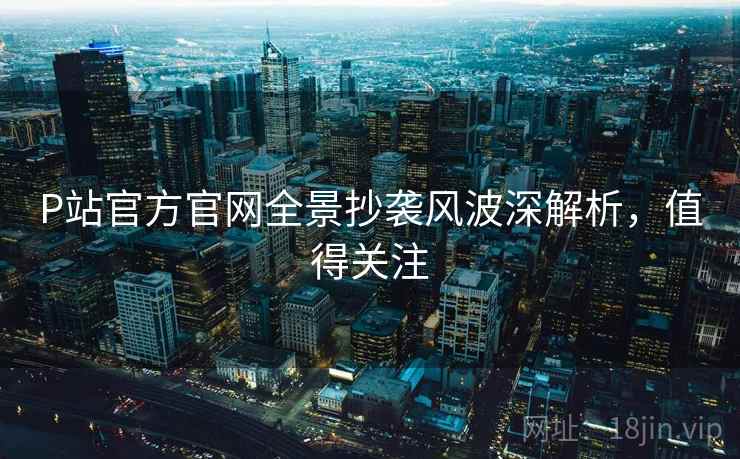 P站官方官网全景抄袭风波深解析，值得关注