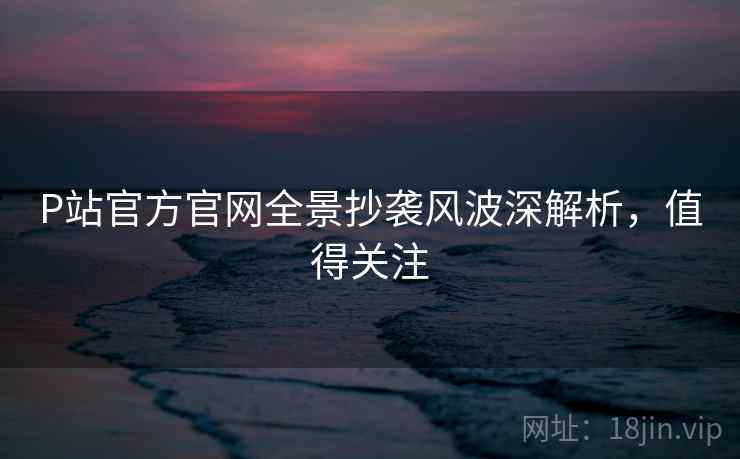 P站官方官网全景抄袭风波深解析，值得关注