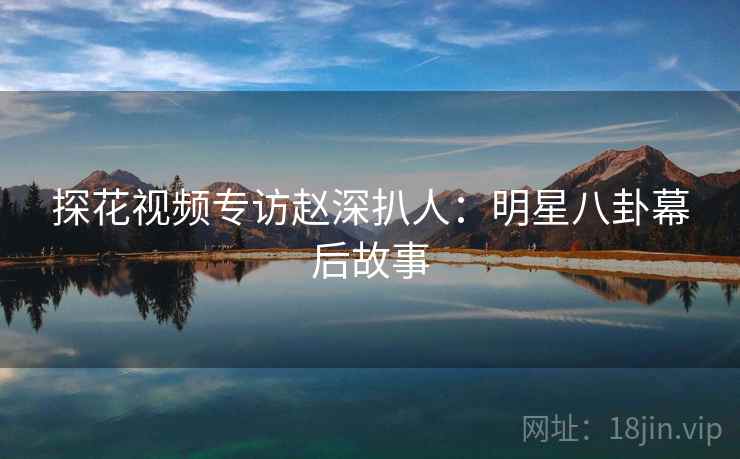 探花视频专访赵深扒人：明星八卦幕后故事