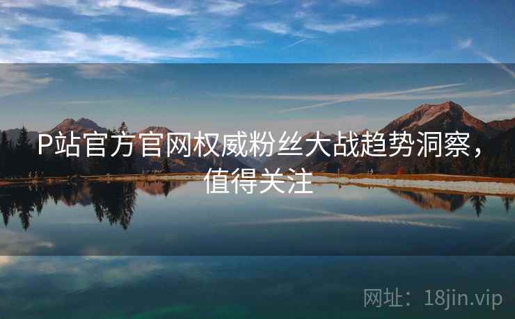 P站官方官网权威粉丝大战趋势洞察，值得关注