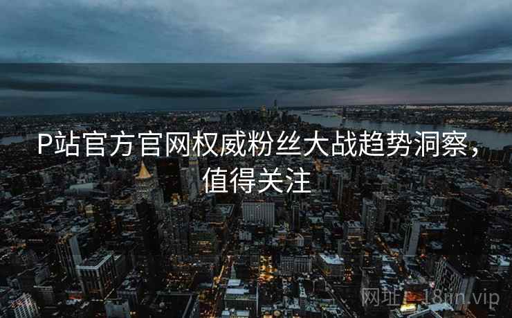P站官方官网权威粉丝大战趋势洞察，值得关注