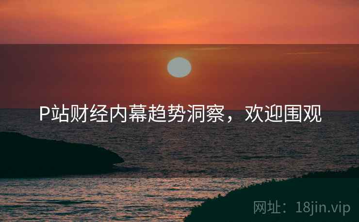 P站财经内幕趋势洞察，欢迎围观