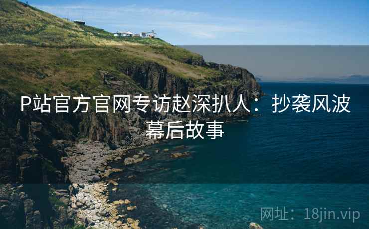 P站官方官网专访赵深扒人：抄袭风波幕后故事
