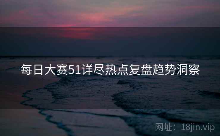每日大赛51详尽热点复盘趋势洞察