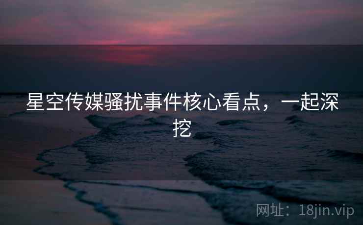 星空传媒骚扰事件核心看点，一起深挖
