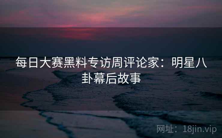 每日大赛黑料专访周评论家：明星八卦幕后故事
