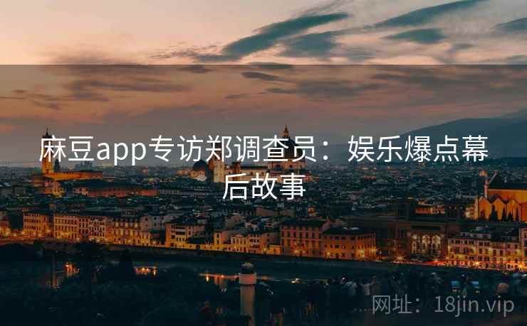 麻豆app专访郑调查员：娱乐爆点幕后故事