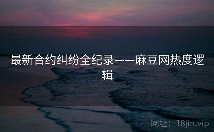 最新合约纠纷全纪录——麻豆网热度逻辑