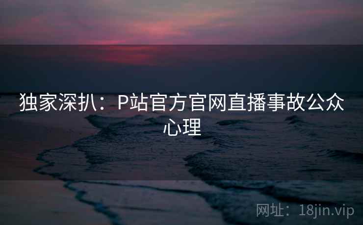 独家深扒：P站官方官网直播事故公众心理