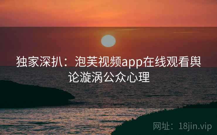 独家深扒：泡芙视频app在线观看舆论漩涡公众心理