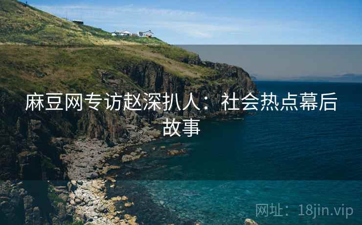 麻豆网专访赵深扒人：社会热点幕后故事