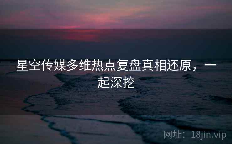 星空传媒多维热点复盘真相还原，一起深挖