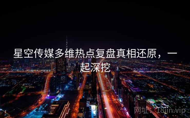 星空传媒多维热点复盘真相还原，一起深挖