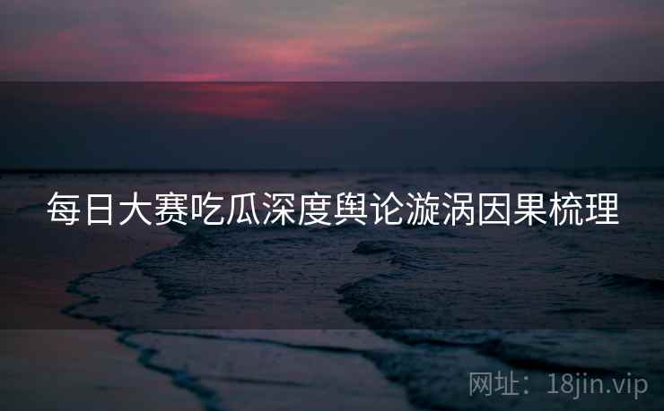 每日大赛吃瓜深度舆论漩涡因果梳理