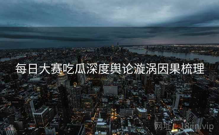 每日大赛吃瓜深度舆论漩涡因果梳理