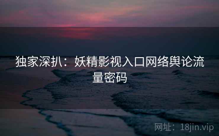 独家深扒：妖精影视入口网络舆论流量密码