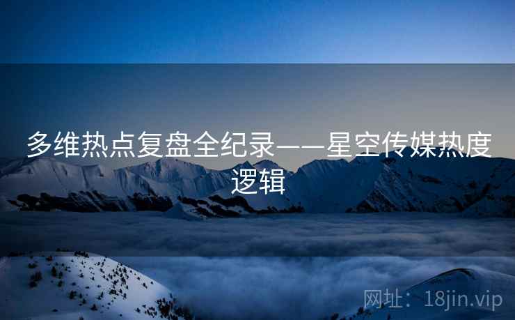 多维热点复盘全纪录——星空传媒热度逻辑