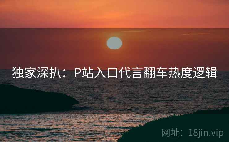 独家深扒：P站入口代言翻车热度逻辑