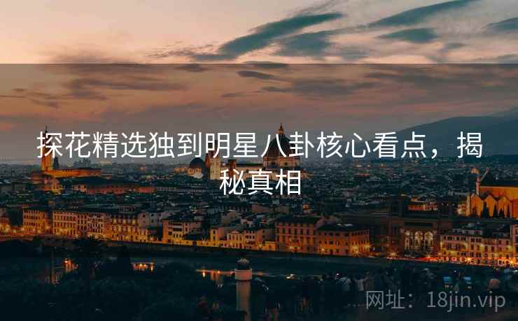 探花精选独到明星八卦核心看点，揭秘真相
