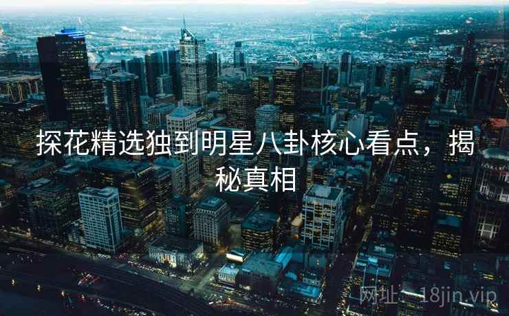 探花精选独到明星八卦核心看点，揭秘真相
