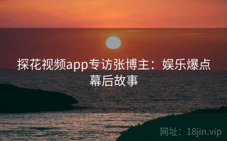 探花视频app专访张博主：娱乐爆点幕后故事