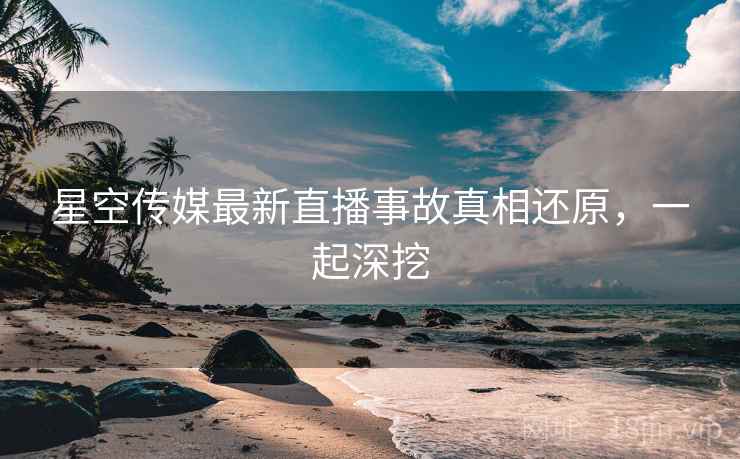 星空传媒最新直播事故真相还原，一起深挖