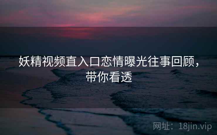 妖精视频直入口恋情曝光往事回顾，带你看透