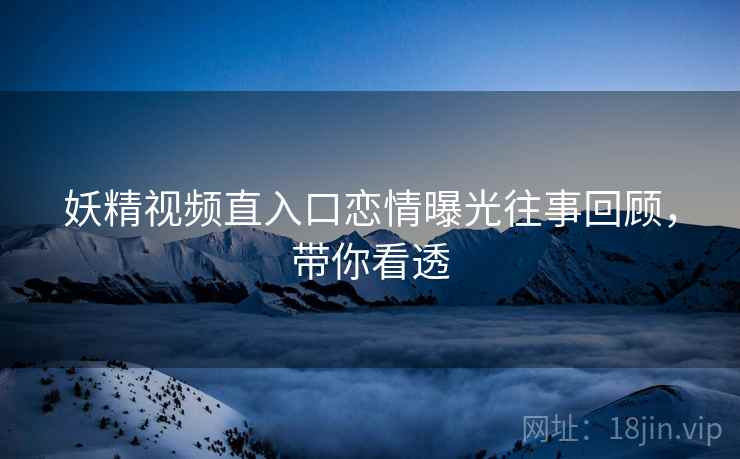 妖精视频直入口恋情曝光往事回顾，带你看透