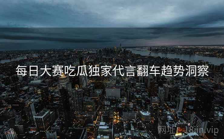 每日大赛吃瓜独家代言翻车趋势洞察