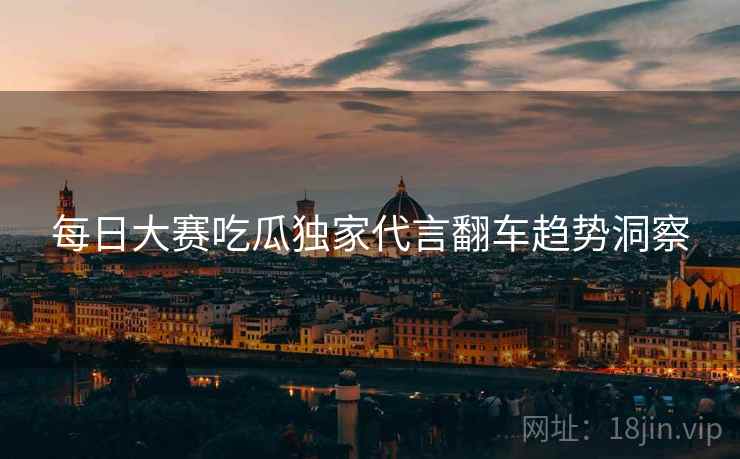 每日大赛吃瓜独家代言翻车趋势洞察