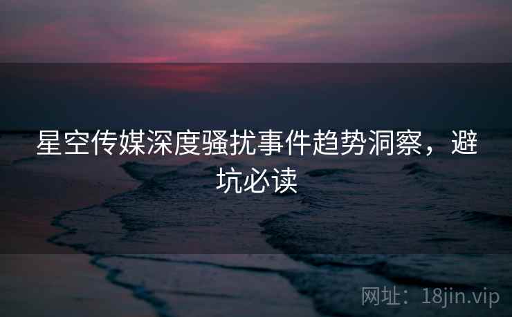星空传媒深度骚扰事件趋势洞察，避坑必读