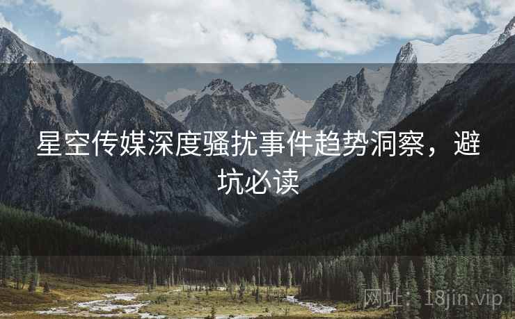 星空传媒深度骚扰事件趋势洞察，避坑必读