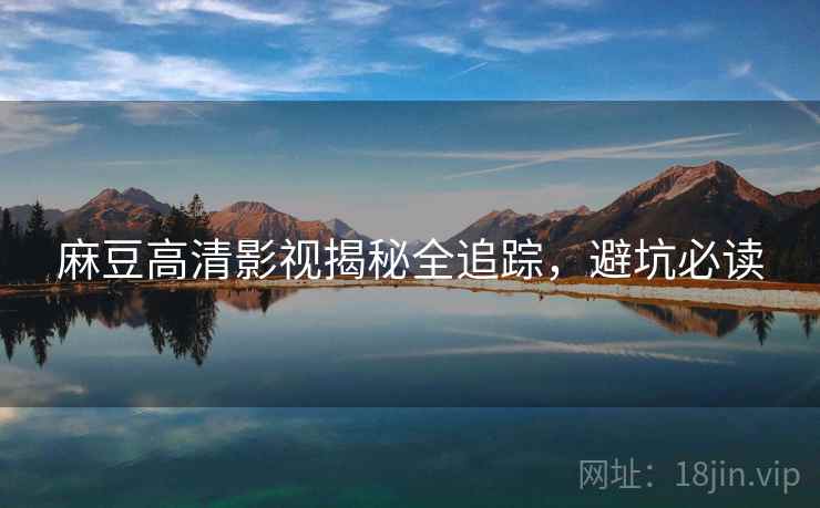 麻豆高清影视揭秘全追踪，避坑必读