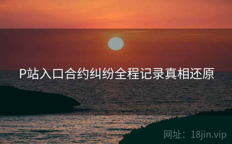 P站入口合约纠纷全程记录真相还原